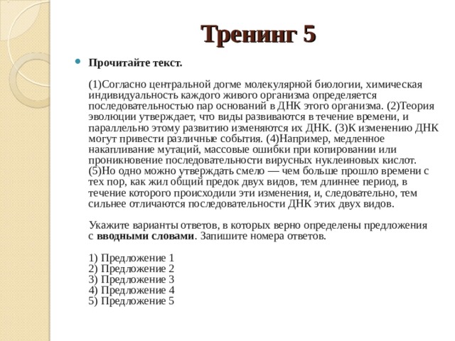 Тренинг 5 Прочитайте текст.     (1)Согласно центральной догме молекулярной биологии, химическая индивидуальность каждого живого организма определяется последовательностью пар оснований в ДНК этого организма. (2)Теория эволюции утверждает, что виды развиваются в течение времени, и параллельно этому развитию изменяются их ДНК. (3)К изменению ДНК могут привести различные события. (4)Например, медленное накапливание мутаций, массовые ошибки при копировании или проникновение последовательности вирусных нуклеиновых кислот. (5)Но одно можно утверждать смело — чем больше прошло времени с тех пор, как жил общий предок двух видов, тем длиннее период, в течение которого происходили эти изменения, и, следовательно, тем сильнее отличаются последовательности ДНК этих двух видов.    Укажите варианты ответов, в которых верно определены предложения с  вводными словами . Запишите номера ответов.    1) Предложение 1   2) Предложение 2   3) Предложение 3   4) Предложение 4   5) Предложение 5  