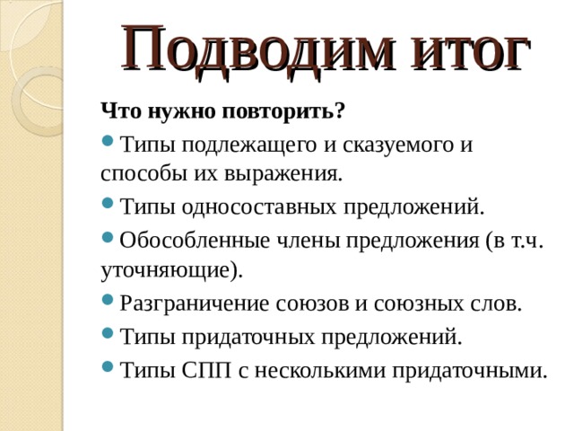Подводим итог Что нужно повторить? Типы подлежащего и сказуемого и способы их выражения. Типы односоставных предложений. Обособленные члены предложения (в т.ч. уточняющие). Разграничение союзов и союзных слов. Типы придаточных предложений. Типы СПП с несколькими придаточными.  