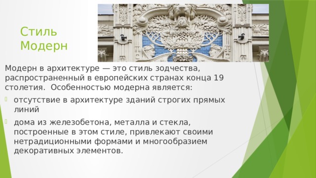 Стиль Модерн Модерн в архитектуре — это стиль зодчества, распространенный в европейских странах конца 19 столетия.  Особенностью модерна является: отсутствие в архитектуре зданий строгих прямых линий дома из железобетона, металла и стекла, построенные в этом стиле, привлекают своими нетрадиционными формами и многообразием декоративных элементов. 
