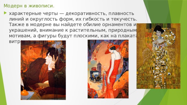 Модерн в живописи. характерные черты — декоративность, плавность линий и округлость форм, их гибкость и текучесть. Также в модерне вы найдете обилие орнаментов и украшений, внимание к растительным, природным мотивам, а фигуры будут плоскими, как на плакатах и витражах. 