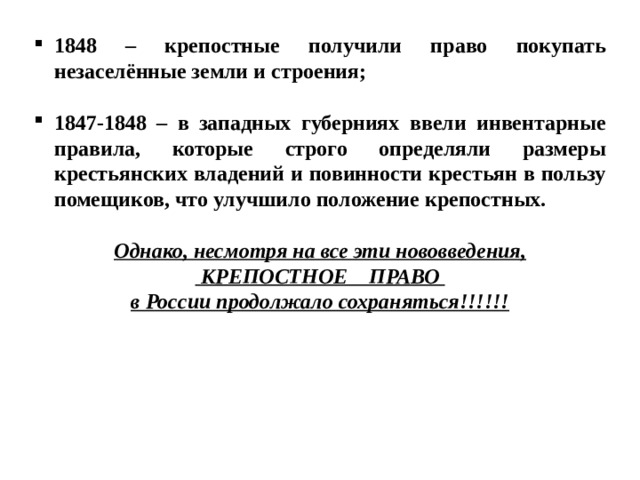 1848 – крепостные получили право покупать незаселённые земли и строения;  1847-1848 – в западных губерниях ввели инвентарные правила, которые строго определяли размеры крестьянских владений и повинности крестьян в пользу помещиков, что улучшило положение крепостных.  Однако, несмотря на все эти нововведения,  КРЕПОСТНОЕ ПРАВО в России продолжало сохраняться!!!!!! 