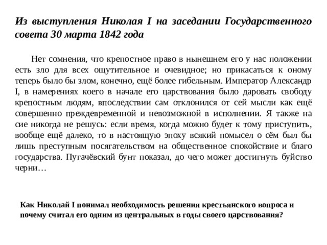 Из выступления Николая I на заседании Государственного совета 30 марта 1842 года   Нет сомнения, что крепостное право в нынешнем его у нас положении есть зло для всех ощутительное и очевидное; но прикасаться к оному теперь было бы злом, конечно, ещё более гибельным. Император Александр I, в намерениях коего в начале его царствования было даровать свободу крепостным людям, впоследствии сам отклонился от сей мысли как ещё совершенно преждевременной и невозможной в исполнении. Я также на сие никогда не решусь: если время, когда можно будет к тому приступить, вообще ещё далеко, то в настоящую эпоху всякий помысел о сём был бы лишь преступным посягательством на общественное спокойствие и благо государства. Пугачёвский бунт показал, до чего может достигнуть буйство черни…  Как Николай I понимал необходимость решения крестьянского вопроса и почему считал его одним из центральных в годы своего царствования? 