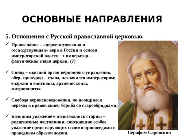 Основные направления 5. Отношения с Русской православной церковью. Православие – «первенствующая и господствующая» вера в России и основа императорской власти  император – фактическая глава церкви; (?)  Синод – высший орган церковного управления, обер- прокурор – глава, назначался императором; епархии и епископы, архиепископы, митрополиты;  Свобода вероисповедования, но поощрялся переход в православие; борьба со старообрядцами;  Большим уважением пользовались старцы – религиозные наставники, снискавшие особое уважение среди верующих своими проповедями и праведным образом жизни. Серафим Саровский 
