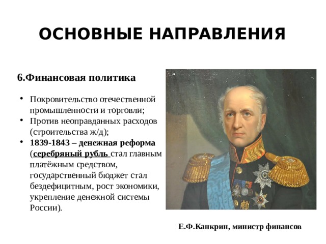 Основные направления 6.Финансовая политика Покровительство отечественной промышленности и торговли; Против неоправданных расходов (строительства ж/д); 1839-1843 – денежная реформа ( серебряный рубль стал главным платёжным средством, государственный бюджет стал бездефицитным, рост экономики, укрепление денежной системы России). Е.Ф.Канкрин, министр финансов 