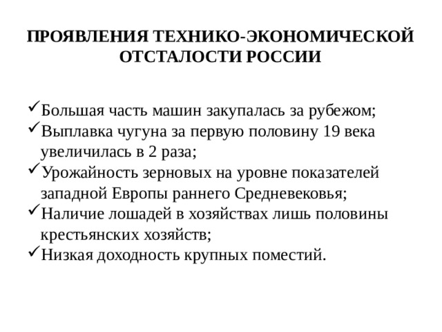 Проявления технико-экономической отсталости России Большая часть машин закупалась за рубежом; Выплавка чугуна за первую половину 19 века увеличилась в 2 раза; Урожайность зерновых на уровне показателей западной Европы раннего Средневековья; Наличие лошадей в хозяйствах лишь половины крестьянских хозяйств; Низкая доходность крупных поместий. 