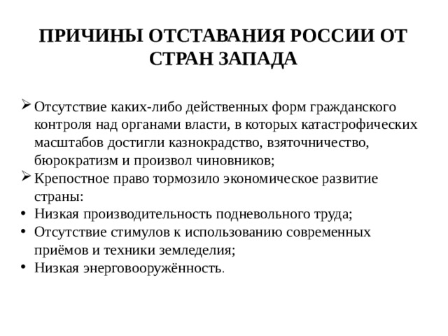 Причины отставания России от стран Запада Отсутствие каких-либо действенных форм гражданского контроля над органами власти, в которых катастрофических масштабов достигли казнокрадство, взяточничество, бюрократизм и произвол чиновников; Крепостное право тормозило экономическое развитие страны: Низкая производительность подневольного труда; Отсутствие стимулов к использованию современных приёмов и техники земледелия; Низкая энерговооружённость . 
