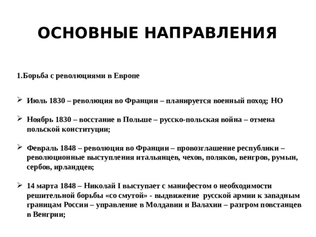 Основные направления 1.Борьба с революциями в Европе Июль 1830 – революция во Франции – планируется военный поход; НО  Ноябрь 1830 – восстание в Польше – русско-польская война – отмена польской конституции;  Февраль 1848 – революция во Франции – провозглашение республики – революционные выступления итальянцев, чехов, поляков, венгров, румын, сербов, ирландцев;  14 марта 1848 – Николай I выступает с манифестом о необходимости решительной борьбы «со смутой» - выдвижение русской армии к западным границам России – управление в Молдавии и Валахии – разгром повстанцев в Венгрии; 