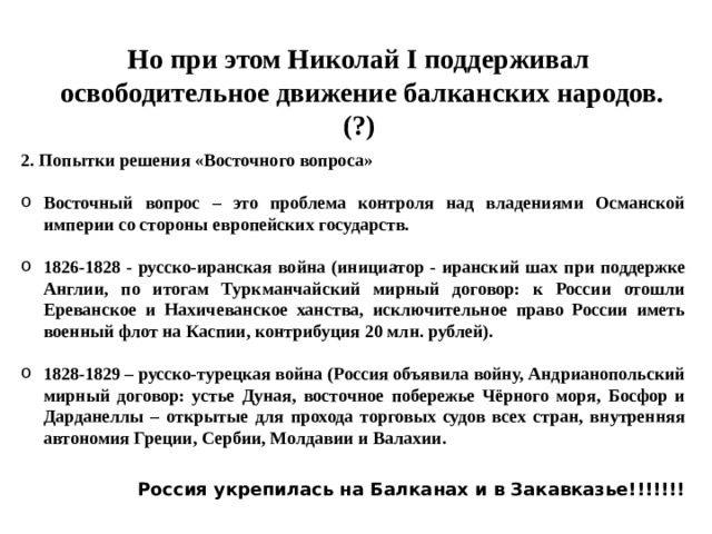 Но при этом Николай I поддерживал  освободительное движение балканских народов. (?) 2. Попытки решения «Восточного вопроса»  Восточный вопрос – это проблема контроля над владениями Османской империи со стороны европейских государств.  1826-1828 - русско-иранская война (инициатор - иранский шах при поддержке Англии, по итогам Туркманчайский мирный договор: к России отошли Ереванское и Нахичеванское ханства, исключительное право России иметь военный флот на Каспии, контрибуция 20 млн. рублей).  1828-1829 – русско-турецкая война (Россия объявила войну, Андрианопольский мирный договор: устье Дуная, восточное побережье Чёрного моря, Босфор и Дарданеллы – открытые для прохода торговых судов всех стран, внутренняя автономия Греции, Сербии, Молдавии и Валахии. Россия укрепилась на Балканах и в Закавказье!!!!!!! 