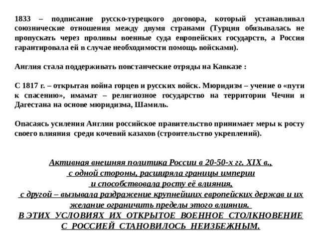 1833 – подписание русско-турецкого договора, который устанавливал союзнические отношения между двумя странами (Турция обязывалась не пропускать через проливы военные суда европейских государств, а Россия гарантировала ей в случае необходимости помощь войсками).  Англия стала поддерживать повстанческие отряды на Кавказе :  С 1817 г. – открытая война горцев и русских войск. Мюридизм – учение о «пути к спасению», имамат – религиозное государство на территории Чечни и Дагестана на основе мюридизма, Шамиль.  Опасаясь усиления Англии российское правительство принимает меры к росту своего влияния среди кочевий казахов (строительство укреплений).  Активная внешняя политика России в 20-50-х гг. XIX в.,  с одной стороны, расширяла границы империи  и способствовала росту её влияния,  с другой – вызывала раздражение крупнейших европейских держав и их желание ограничить пределы этого влияния. В ЭТИХ УСЛОВИЯХ ИХ ОТКРЫТОЕ ВОЕННОЕ СТОЛКНОВЕНИЕ С РОССИЕЙ СТАНОВИЛОСЬ НЕИЗБЕЖНЫМ. 
