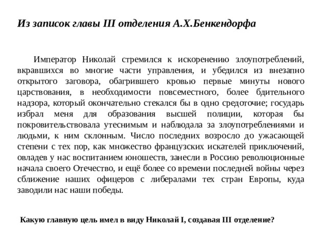 Из записок главы III отделения А.Х.Бенкендорфа   Император Николай стремился к искоренению злоупотреблений, вкравшихся во многие части управления, и убедился из внезапно открытого заговора, обагрившего кровью первые минуты нового царствования, в необходимости повсеместного, более бдительного надзора, который окончательно стекался бы в одно средоточие; государь избрал меня для образования высшей полиции, которая бы покровительствовала утеснимым и наблюдала за злоупотреблениями и людьми, к ним склонным. Число последних возросло до ужасающей степени с тех пор, как множество французских искателей приключений, овладев у нас воспитанием юношеств, занесли в Россию революционные начала своего Отечество, и ещё более со времени последней войны через сближение наших офицеров с либералами тех стран Европы, куда заводили нас наши победы. Какую главную цель имел в виду Николай I, создавая III отделение? 