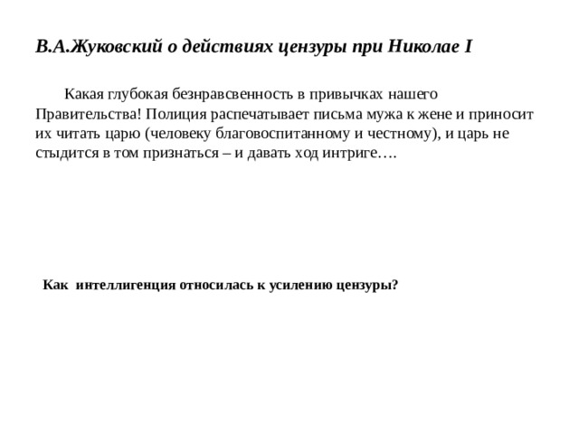 В.А.Жуковский о действиях цензуры при Николае I   Какая глубокая безнравсвенность в привычках нашего Правительства! Полиция распечатывает письма мужа к жене и приносит их читать царю (человеку благовоспитанному и честному), и царь не стыдится в том признаться – и давать ход интриге…. Как интеллигенция относилась к усилению цензуры? 
