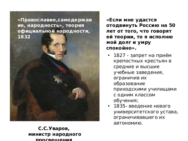 «Если мне удастся отодвинуть Россию на 50 лет от того, что говорят ей теории, то я исполню мой долг и умру спокойно». «Православие,самодержавие, народность», теория официальной народности, 1832 1827 - запрет на приём крепостных крестьян в средние и высшие учебные заведения, ограничив их образование приходскими училищами с одним классом обучения; 1835- введение нового университетского устава, ограничивавшего их автономию. С.С.Уваров,  министр народного просвещения 
