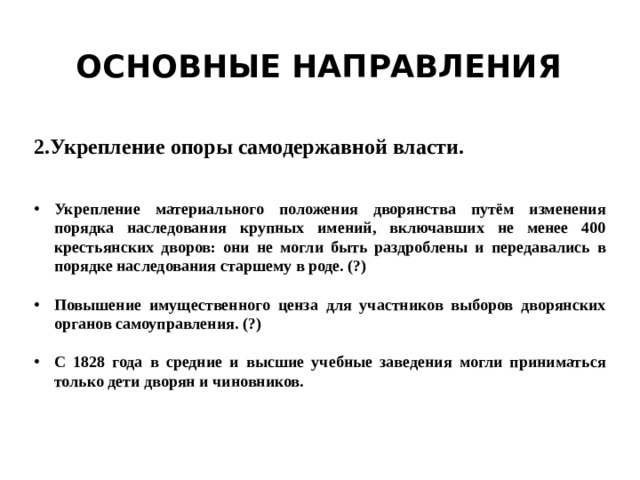 Основные направления 2.Укрепление опоры самодержавной власти. Укрепление материального положения дворянства путём изменения порядка наследования крупных имений, включавших не менее 400 крестьянских дворов: они не могли быть раздроблены и передавались в порядке наследования старшему в роде. (?)  Повышение имущественного ценза для участников выборов дворянских органов самоуправления. (?)  С 1828 года в средние и высшие учебные заведения могли приниматься только дети дворян и чиновников. 