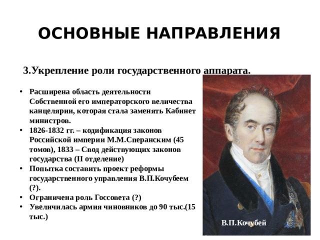 Основные направления 3.Укрепление роли государственного аппарата. Расширена область деятельности Собственной его императорского величества канцелярии, которая стала заменять Кабинет министров. 1826-1832 гг. – кодификация законов Российской империи М.М.Сперанским (45 томов), 1833 – Свод действующих законов государства (II отделение) Попытка составить проект реформы государственного управления В.П.Кочубеем (?). Ограничена роль Госсовета (?) Увеличилась армия чиновников до 90 тыс.(15 тыс.) В.П.Кочубей 