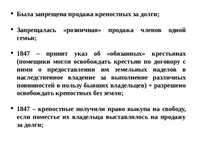 Была запрещена продажа крепостных за долги;  Запрещалась «розничная» продажа членов одной семьи;  1847 – принят указ об «обязанных» крестьянах (помещики могли освобождать крестьян по договору с ними о предоставлении им земельных наделов в наследственное владение за выполнение различных повинностей в пользу бывших владельцев) + разрешено освобождать крепостных без земли;  1847 – крепостные получили право выкупа на свободу, если поместье их владельца выставлялось на продажу за долги; 