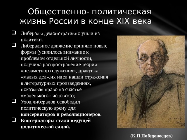  Общественно- политическая жизнь России в конце XIX века Либералы демонстративно ушли из политики. Либеральное движение приняло новые формы (усилилось внимание к проблемам отдельной личности, получила распространение теория «незаметного служения», практика «малых дел»,их идеи нашли отражения в литературных произведениях, показывая право на счастье «маленького» человека); Уход либералов освободил политическую арену для консерваторов и революционеров. Консерваторы стали ведущей политической силой. (К.П.Победоносцев ) 