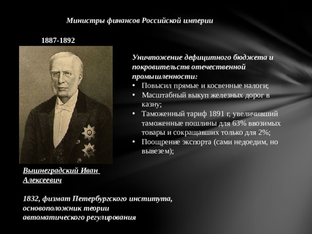 Министры финансов Российской империи 1887-1892 Уничтожение дефицитного бюджета и покровительств отечественной промышленности: Повысил прямые и косвенные налоги; Масштабный выкуп железных дорог в казну; Таможенный тариф 1891 г, увеличивший таможенные пошлины для 63% ввозимых товары и сокращавших только для 2%; Поощрение экспорта (сами недоедим, но вывезем); Вышнеградский Иван Алексеевич  1832, физмат Петербургского института, основоположник теории автоматического регулирования 