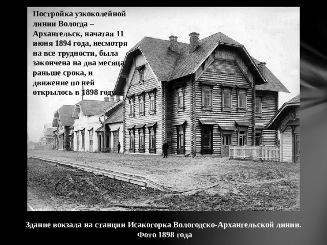 Постройка узкоколейной линии Вологда – Архангельск, начатая 11 июня 1894 года, несмотря на все трудности, была закончена на два месяца раньше срока, и движение по ней открылось в 1898 году. Здание вокзала на станции Исакогорка Вологодско-Архангельской линии.  Фото 1898 года 