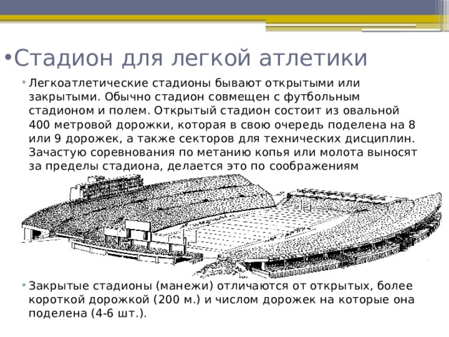 Стадион для легкой атлетики  Легкоатлетические стадионы бывают открытыми или закрытыми. Обычно стадион совмещен с футбольным стадионом и полем. Открытый стадион состоит из овальной 400 метровой дорожки, которая в свою очередь поделена на 8 или 9 дорожек, а также секторов для технических дисциплин. Зачастую соревнования по метанию копья или молота выносят за пределы стадиона, делается это по соображениям безопасности. Закрытые стадионы (манежи) отличаются от открытых, более короткой дорожкой (200 м.) и числом дорожек на которые она поделена (4-6 шт.).  