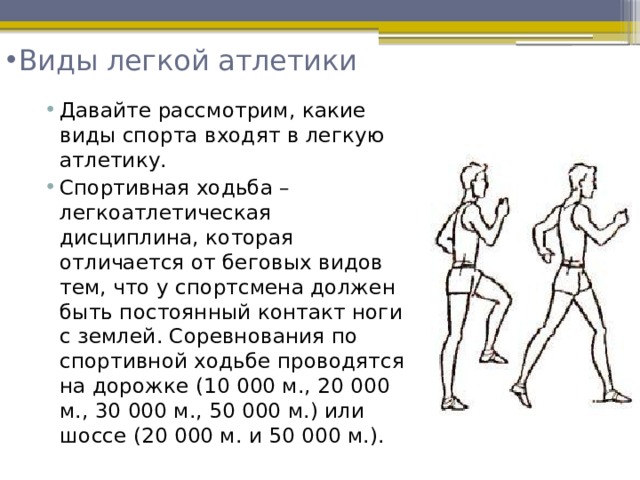 Виды легкой атлетики   Давайте рассмотрим, какие виды спорта входят в легкую атлетику. Спортивная ходьба – легкоатлетическая дисциплина, которая отличается от беговых видов тем, что у спортсмена должен быть постоянный контакт ноги с землей. Соревнования по спортивной ходьбе проводятся на дорожке (10 000 м., 20 000 м., 30 000 м., 50 000 м.) или шоссе (20 000 м. и 50 000 м.).  