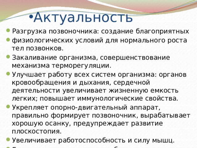 Актуальность Разгрузка позвоночника: создание благоприятных физиологических условий для нормального роста тел позвонков. Закаливание организма, совершенствование механизма терморегуляции. Улучшает работу всех систем организма: органов кровообращения и дыхания, сердечной деятельности увеличивает жизненную емкость легких; повышает иммунологические свойства. Укрепляет опорно-двигательный аппарат, правильно формирует позвоночник, вырабатывает хорошую осанку, предупреждает развитие плоскостопия. Увеличивает работоспособность и силу мышц. Гармонично развивает силу, быстроту, ловкость, гибкость, координацию движений, выносливость. 