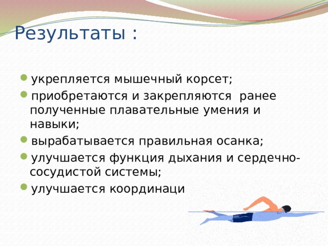 Результаты : укрепляется мышечный корсет; приобретаются и закрепляются ранее полученные плавательные умения и навыки; вырабатывается правильная осанка; улучшается функция дыхания и сердечно-сосудистой системы; улучшается координации движений. 