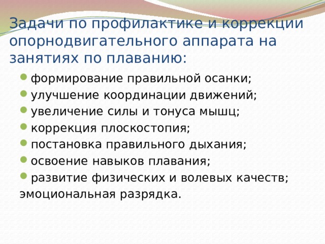 Задачи по профилактике и коррекции опорнодвигательного аппарата на занятиях по плаванию: формирование правильной осанки; улучшение координации движений; увеличение силы и тонуса мышц; коррекция плоскостопия; постановка правильного дыхания; освоение навыков плавания; развитие физических и волевых качеств; эмоциональная разрядка. 