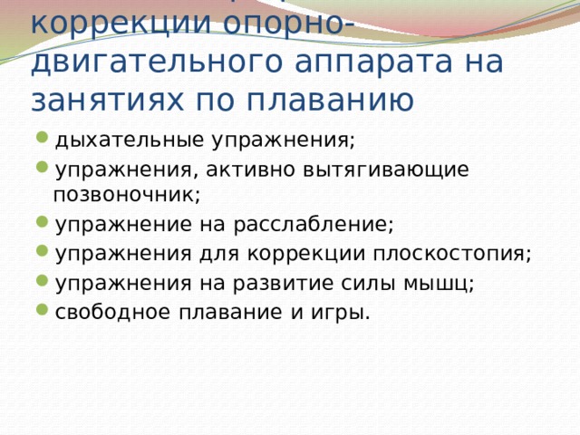 Работа по профилактике и коррекции опорно-двигательного аппарата на занятиях по плаванию дыхательные упражнения; упражнения, активно вытягивающие позвоночник; упражнение на расслабление; упражнения для коррекции плоскостопия; упражнения на развитие силы мышц; свободное плавание и игры. 