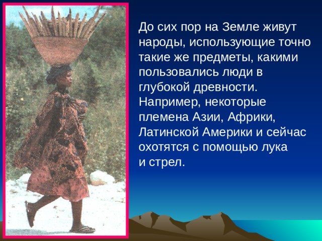 До сих пор на Земле живут народы, использующие точно такие же предметы, какими пользовались люди в глубокой древности. Например, некоторые племена Азии, Африки, Латинской Америки и сейчас охотятся с помощью лука и стрел. 