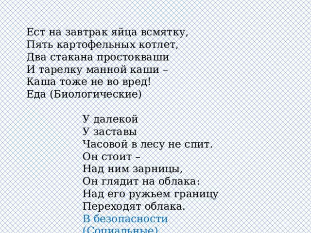 Ест на завтрак яйца всмятку,  Пять картофельных котлет,  Два стакана простокваши  И тарелку манной каши –  Каша тоже не во вред! Еда (Биологические)   У далекой  У заставы  Часовой в лесу не спит.  Он стоит –  Над ним зарницы,  Он глядит на облака:  Над его ружьем границу  Переходят облака. В безопасности (Социальные) 