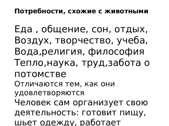 Потребности, схожие с животными Еда , общение, сон, отдых, Воздух, творчество, учеба, Вода,религия, философия Тепло,наука, труд,забота о потомстве Отличаются тем, как они удовлетворяются Человек сам организует свою деятельность: готовит пищу, шьет одежду, работает 