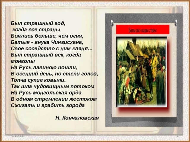 Был страшный год,  когда все страны Боялись больше, чем огня, Батыя - внука Чингисхана, Свое соседство с ним кляня… Был страшный век, когда монголы На Русь лавиною пошли, В осенний день, по степи голой, Топча сухие ковыли. Так шла чудовищным потоком На Русь монгольская орда В одном стремлении жестоком Сжигать и грабить города  Н. Кончаловская  6/10/21  