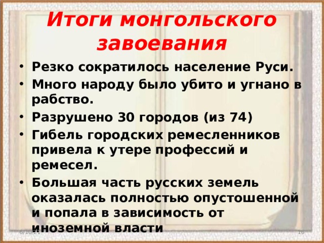 Итоги монгольского завоевания Резко сократилось население Руси. Много народу было убито и угнано в рабство. Разрушено 30 городов (из 74) Гибель городских ремесленников привела к утере профессий и ремесел. Большая часть русских земель оказалась полностью опустошенной и попала в зависимость от иноземной власти 6/10/21  