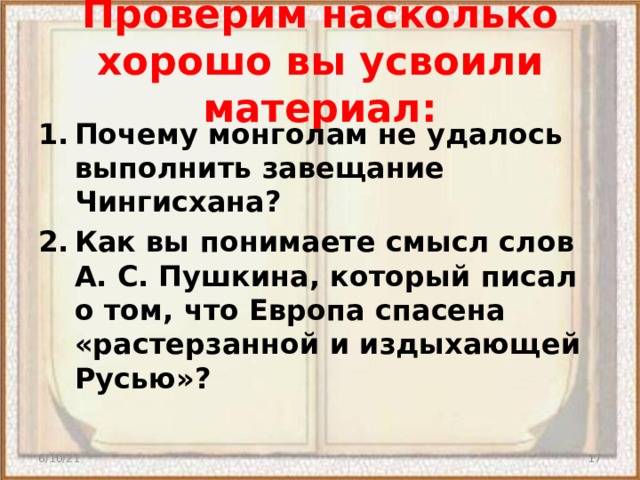 Проверим насколько хорошо вы усвоили материал: Почему монголам не удалось выполнить завещание Чингисхана? Как вы понимаете смысл слов А. С. Пушкина, который писал о том, что Европа спасена «растерзанной и издыхающей Русью»? 6/10/21  