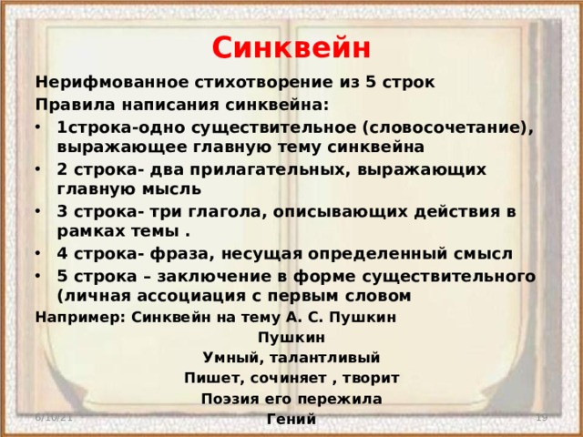 Синквейн Нерифмованное стихотворение из 5 строк Правила написания синквейна: 1строка-одно существительное (словосочетание), выражающее главную тему синквейна 2 строка- два прилагательных, выражающих главную мысль 3 строка- три глагола, описывающих действия в рамках темы . 4 строка- фраза, несущая определенный смысл 5 строка – заключение в форме существительного (личная ассоциация с первым словом Например: Синквейн на тему А. С. Пушкин Пушкин Умный, талантливый Пишет, сочиняет , творит Поэзия его пережила Гений   6/10/21  
