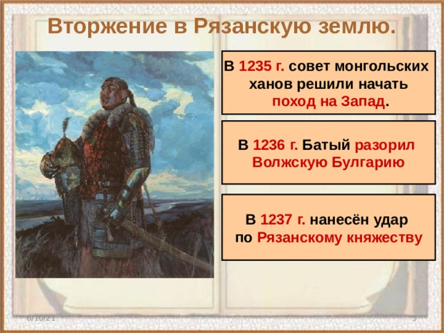 Вторжение в Рязанскую землю. В 1235 г. совет монгольских ханов решили начать  поход на Запад . В 1236 г. Батый разорил Волжскую Булгарию В 1237 г. нанесён удар по Рязанскому княжеству 6/10/21  