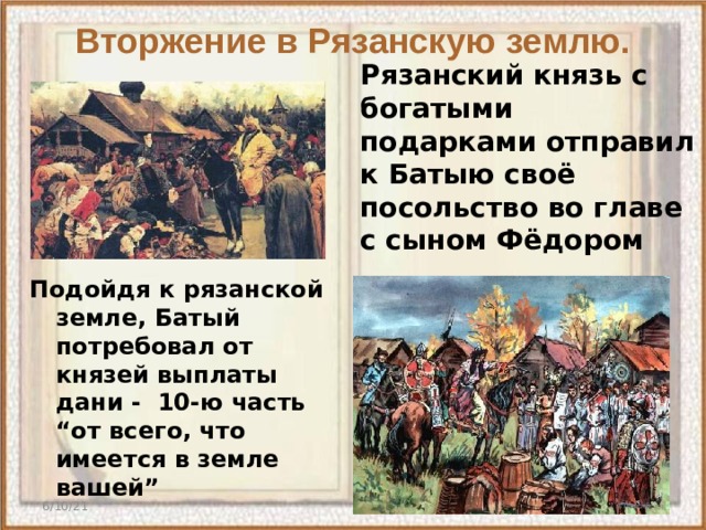 Вторжение в Рязанскую землю. Рязанский князь с богатыми подарками отправил к Батыю своё посольство во главе с сыном Фёдором    Подойдя к рязанской земле, Батый потребовал от князей выплаты дани - 10-ю часть “от всего, что имеется в земле вашей” 6/10/21  