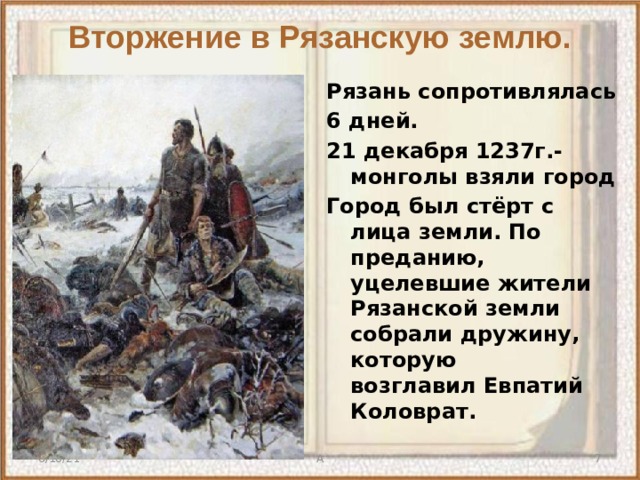 Вторжение в Рязанскую землю. Рязань сопротивлялась 6 дней. 21 декабря 1237г.- монголы взяли город Город был стёрт с лица земли. По преданию, уцелевшие жители Рязанской земли собрали дружину, которую возглавил Евпатий Коловрат.    6/10/21 А  