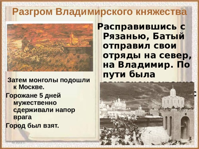 Разгром Владимирского княжества  Расправившись с Рязанью, Батый отправил свои отряды на север, на Владимир. По пути была захвачена упорно сопротивляющаяся Коломна ( зима 1238г)    Затем монголы подошли к Москве. Горожане 5 дней мужественно сдерживали напор врага Город был взят.  6/10/21  
