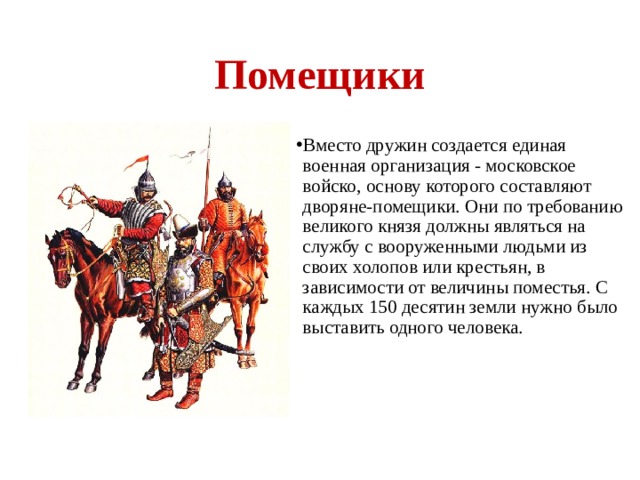Помещики Вместо дружин создается единая военная организация - московское войско, основу которого составляют дворяне-помещики. Они по требованию великого князя должны являться на службу с вооруженными людьми из своих холопов или крестьян, в зависимости от величины поместья. С каждых 150 десятин земли нужно было выставить одного человека.  