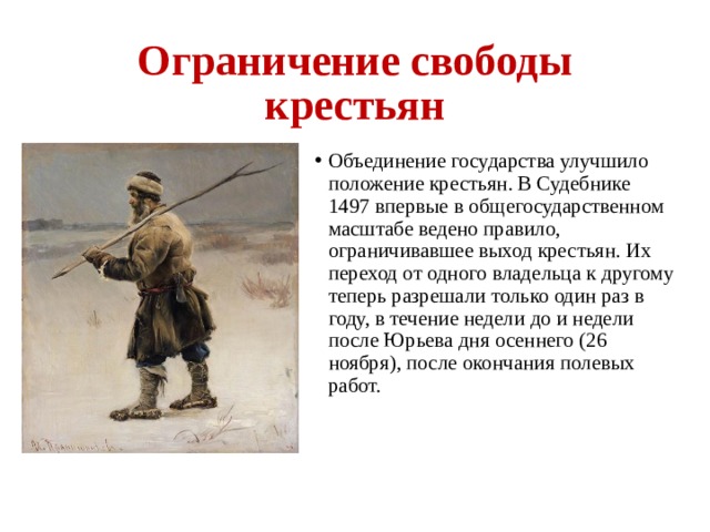Ограничение свободы крестьян Объединение государства улучшило положение крестьян. В Судебнике 1497 впервые в общегосударственном масштабе ведено правило, ограничивавшее выход крестьян. Их переход от одного владельца к другому теперь разрешали только один раз в году, в течение недели до и недели после Юрьева дня осеннего (26 ноября), после окончания полевых работ.  