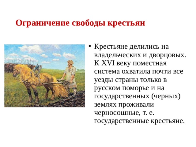 Ограничение свободы крестьян Крестьяне делились на владельческих и дворцовых. К XVI веку поместная система охватила почти все уезды страны только в русском поморье и на государственных (черных) землях проживали черносошные, т. е. государственные крестьяне. 