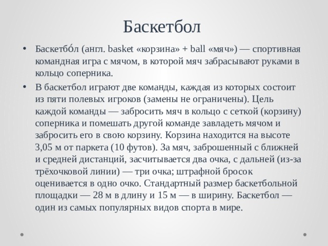Баскетбол Баскетбо́л (англ. basket «корзина» + ball «мяч») — спортивная командная игра с мячом, в которой мяч забрасывают руками в кольцо соперника. В баскетбол играют две команды, каждая из которых состоит из пяти полевых игроков (замены не ограничены). Цель каждой команды — забросить мяч в кольцо с сеткой (корзину) соперника и помешать другой команде завладеть мячом и забросить его в свою корзину. Корзина находится на высоте 3,05 м от паркета (10 футов). За мяч, заброшенный с ближней и средней дистанций, засчитывается два очка, с дальней (из-за трёхочковой линии) — три очка; штрафной бросок оценивается в одно очко. Стандартный размер баскетбольной площадки — 28 м в длину и 15 м — в ширину. Баскетбол — один из самых популярных видов спорта в мире. 