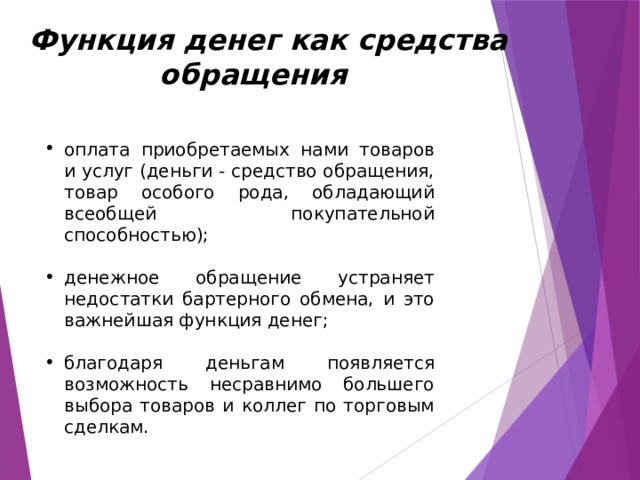  Функция денег как средства обращения оплата приобретаемых нами товаров и услуг (деньги - средство обращения, товар особого рода, обладающий всеобщей покупательной способностью); денежное обращение устраняет недостатки бартерного обмена, и это важнейшая функция денег; благодаря деньгам появляется возможность несравнимо большего выбора товаров и коллег по торговым сделкам. Чтобы более четко представить преимущество денежного обращения перед обменом одного вида товаров на другие (что называется бартером), достаточно понять, что для бартера надо найти заинтересованного человека для своего товара, и чтобы этот человек имел товар, в котором вы нуждаетесь. Если вы имеете муку и хотите купить яблоки, то вы должны найти садовода, нуждающегося в муке. Таким образом, акт продажи и покупки здесь не от делены по времени. Они происходят одновременно, в связи с чем неизбежны неудобства, а также издержки обращения, какие связанны с потерей времени и средств.  