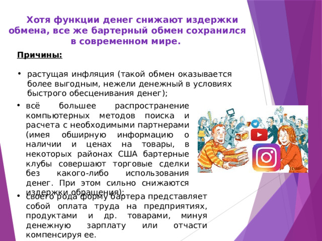  Хотя функции денег снижают издержки обмена, все же бартерный обмен сохранился в современном мире. Причины:  растущая инфляция (такой обмен оказывается более выгодным, нежели денежный в условиях быстрого обесценивания денег); всё большее распространение компьютерных методов поиска и расчета с необходимыми партнерами (имея обширную информацию о наличии и ценах на товары, в некоторых районах США бартерные клубы совершают торговые сделки без какого-либо использования денег. При этом сильно снижаются издержки обращения); своего рода форму бартера представляет собой оплата труда на предприятиях, продуктами и др. товарами, минуя денежную зарплату или отчасти компенсируя ее. 