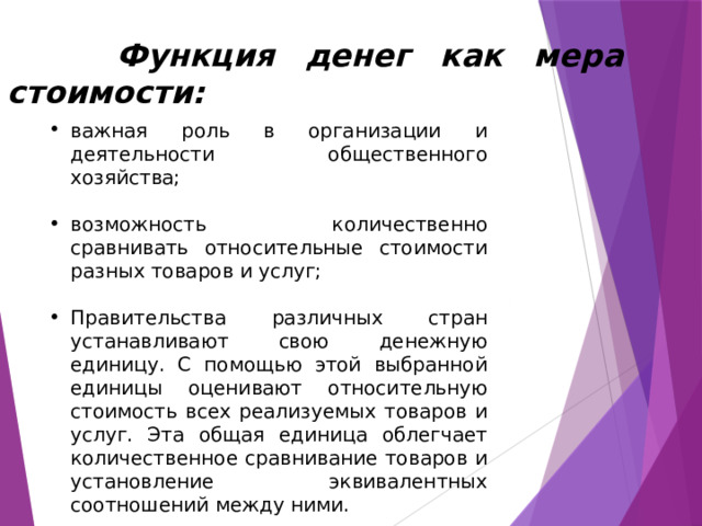  Функция денег как мера стоимости: важная роль в организации и деятельности общественного хозяйства; возможность количественно сравнивать относительные стоимости разных товаров и услуг; Правительства различных стран устанавливают свою денежную единицу. С помощью этой выбранной единицы оценивают относительную стоимость всех реализуемых товаров и услуг. Эта общая единица облегчает количественное сравнивание товаров и установление эквивалентных соотношений между ними. 