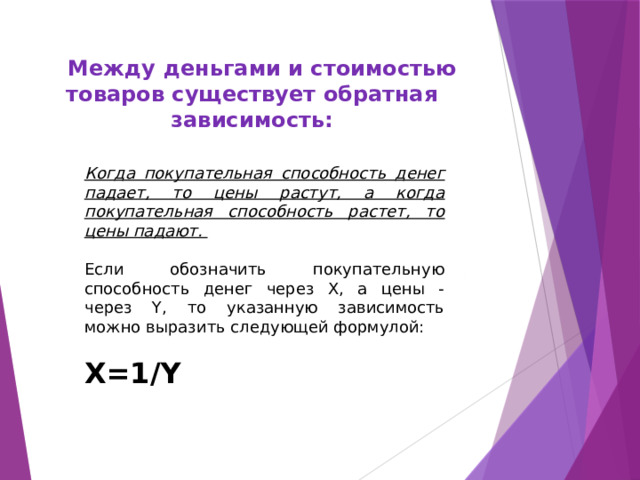  Между деньгами и стоимостью товаров существует обратная зависимость: Когда покупательная способность денег падает, то цены растут, а когда покупательная способность растет, то цены падают. Если обозначить покупательную способность денег через X, а цены - через Y, то указанную зависимость можно выразить следующей формулой:  X=1/Y   