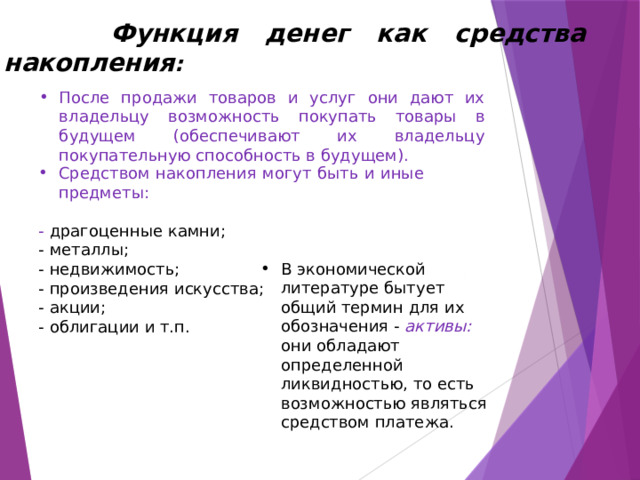  Функция денег как средства накопления :  После продажи товаров и услуг они дают их владельцу возможность покупать товары в будущем (обеспечивают их владельцу покупательную способность в будущем). Средством накопления могут быть и иные предметы: - драгоценные камни; - металлы; - недвижимость; - произведения искусства; - акции; - облигации и т.п. В экономической литературе бытует общий термин для их обозначения - активы: они обладают определенной ликвидностью, то есть возможностью являться средством платежа. 