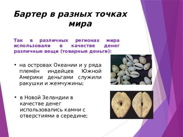Бартер в разных точках мира Так в различных регионах мира использовали в качестве денег различные вещи (товарные деньги): на островах Океании и у ряда племён индейцев Южной Америки деньгами служили ракушки и жемчужины; в Новой Зеландии в качестве денег использовались камни с отверстиями в середине; 