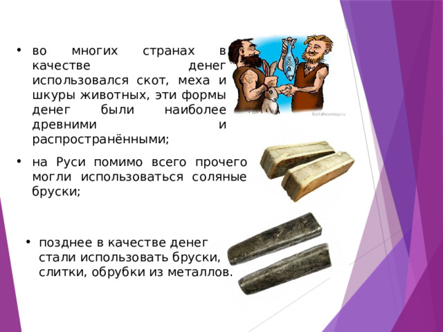 во многих странах в качестве денег использовался скот, меха и шкуры животных, эти формы денег были наиболее древними и распространёнными; на Руси помимо всего прочего могли использоваться соляные бруски; позднее в качестве денег стали использовать бруски, слитки, обрубки из металлов. 